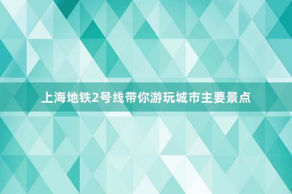 上海地铁2号线带你游玩城市主要景点