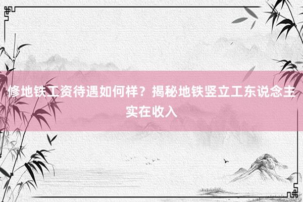 修地铁工资待遇如何样？揭秘地铁竖立工东说念主实在收入